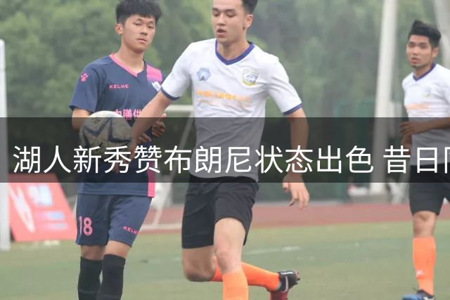 湖人新秀赞布朗尼状态出色 昔日同窗现并肩作战