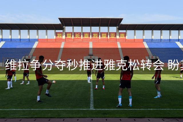 维拉争分夺秒推进雅克松转会 盼其赶赴枪手之战